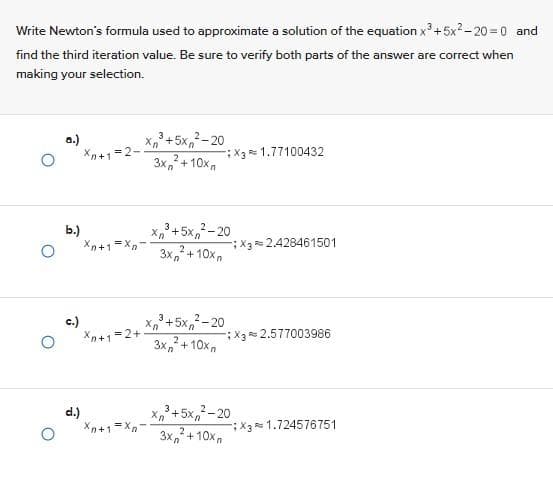 Write Newton's formula used to approximate a solution of the equation x³ +5x²-20= 0 and
find the third iteration value. Be sure to verify both parts of the answer are correct when
making your selection.
b.)
c.)
d.)
Xn+1=2-
Xn+1=Xn²
Xn+1=2+
3
xỉ +5x20
Xn
3x₂² +10xn
Xn+1=Xn
3
xỉ +5x, -20
3x²+10x
3
xỉ 45x20
2
3x² +10x
xỉ 45xỉ 20
3
Xn
2
3x²+10x
X3 1.77100432
X3 2.428461501
X3 2.577003986
X3 1.724576751