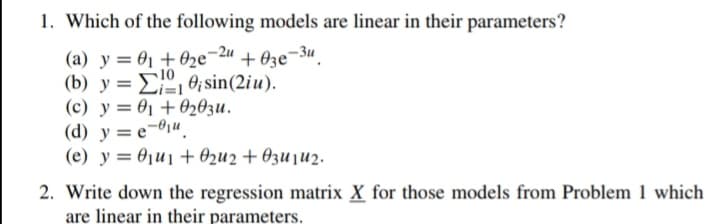 1. Which of the following models are linear in their parameters?
(a) y = 0₁ +0₂e-2u +03e-3u
0, sin(2iu).
(b) y =
(c) y 0₁
(d) y = e-u
+0203u.
(e) y = 0₁u₁ + 02u2 +03u1₂.
2. Write down the regression matrix X for those models from Problem 1 which
are linear in their parameters.