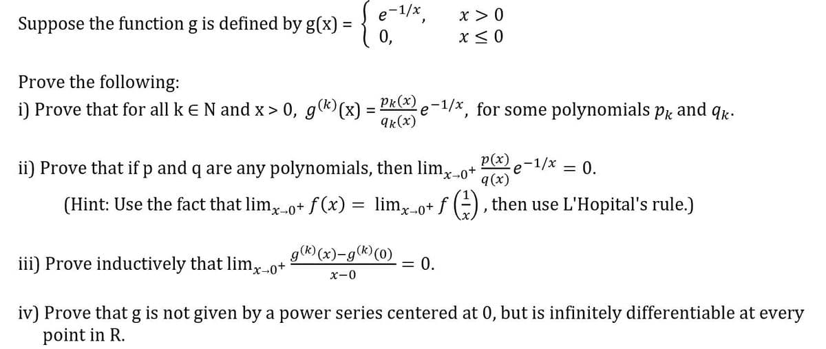 e-1/x
x > 0
Suppose the function g is defined by g(x):
0,
x< 0
Prove the following:
i) Prove that for all k EN and x > 0, g(k)(x) = Pk e-1/x, for some polynomials pr and qr.
9k(x)
p(x)
ii) Prove that if p and q are any polynomials, then lim,-0+
e-1/x
q(x)
= 0.
(Hint: Use the fact that lim, 0+ f (x) = lim-o+ f -), then use L'Hopital's rule.)
g(®) (x)-g(®)(0)
iii) Prove inductively that limx-o+
0.
X-0
iv) Prove that g is not given by a power series centered at 0, but is infinitely differentiable at every
point in R.
