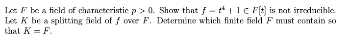 Let F be a field of characteristic p > 0. Show that f = t +1 € F[t] is not irreducible.
Let K be a splitting field of f over F. Determine which finite field F must contain so
that K = F.
