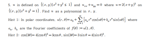 5. u is defined on {(r, y)|x² +y} s 1} and u+uy =0 where u=2(x+y)% on
{(r, y)|r² + f = 1}. Find u as a polynomial in r, y.
00
Hint 1: In polar coordinates, u(r, 6)=q,+E [4"cos(n®)+b,r" sin(n6)] where
n=1
an, b, are the Fourier coefficients of f(8) :=u(1,0).
Hint 2: cos(30)= 4(cos 0)³ – 3cos 0, sin(30)=3 sin 0 – 4(sin0)³.

