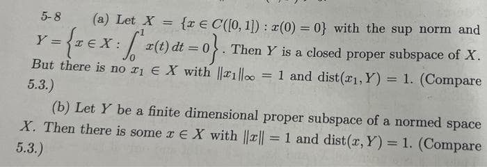 5-8
(a) Let X = {x € C([0, 1]) : (0) = 0} with the sup norm and
3D{=EX:/ x(t) dt = 0. Then Y is a closed proper subspace of X.
But there is no r1 € X with ||x1|lo = 1 and dist(x1, Y) = 1. (Compare
Y:
%3D
5.3.)
(b) Let Y be a finite dimensional proper subspace of a normed space
X. Then there is some r E X with ||a|| 1 and dist(r, Y) = 1. (Compare
%3D
5.3.)
