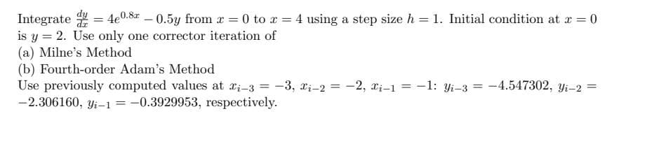 Integrate =
is y = 2. Use only one corrector iteration of
(a) Milne's Method
(b) Fourth-order Adam's Method
Use previously computed values at ri-3
-2.306160, yi-1 = -0.3929953, respectively.
4e0.8 – 0.5y from r = 0 to r = 4 using a step size h = 1. Initial condition at r = 0
-3, xi-2 = -2, xi-1 = -1: Yi-3 = -4.547302, yi-2 =
%3D
%3D
