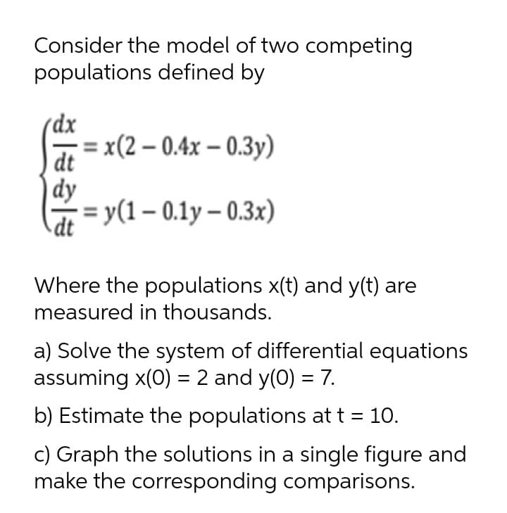 Consider the model of two competing
populations defined by
(dx
= x(2 – 0.4x – 0.3y)
dt
dy
%3D у (1 - 0.1у- 0.Зx)
dt
Where the populations x(t) and y(t) are
measured in thousands.
a) Solve the system of differential equations
assuming x(0) = 2 and y(0) = 7.
b) Estimate the populations at t = 10.
c) Graph the solutions in a single figure and
make the corresponding comparisons.
