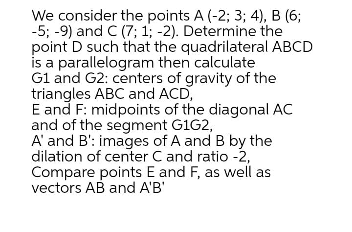 We consider the points A (-2; 3; 4), B (6;
-5; -9) and C (7; 1; -2). Determine the
point D such that the quadrilateral ABCD
is a parallelogram then calculate
Gl and G2: centers of gravity of the
triangles ABC and ACD,
E and F: midpoints of the diagonal AC
and of the segment G1G2,
A' and B': images of A and B by the
dilation of center C and ratio -2,
Compare points E and F, as well as
vectors AB and A'B'
