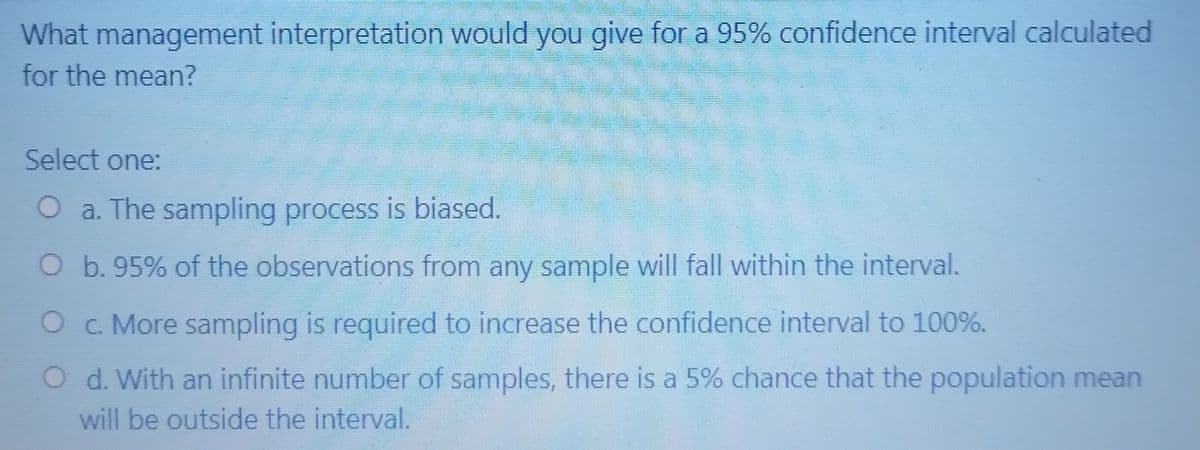 What management interpretation would you give for a 95% confidence interval calculated
for the mean?
Select one:
O a. The sampling process is biased.
O b. 95% of the observations from any sample will fall within the interval.
O c. More sampling is required to increase the confidence interval to 100%.
O d. With an infinite number of samples, there is a 5% chance that the population mean
will be outside the interval.
