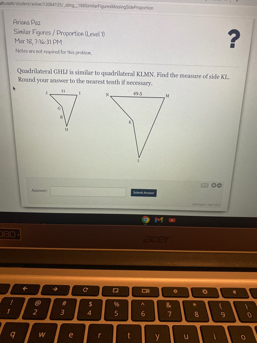 ath.com/student/solve/13084135/_sling_188SimilarFiguresMissingSideProportion
Ariana Paz
Similar Figures / Proportion (Level 1)
Mar 18, 7:16:31 PM
Notes are not required for this problem.
Quadrilateral GHIJ is similar to quadrilateral KLMN. Find the measure of side KL.
Round your answer to the nearest tenth if necessary.
11
49.5
8
K
Answer:
Submit Answer
attempt i out of 2
080
acer
->
@
#
1
2
4.
7
8.
W
e
t
y
この
