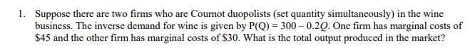 1. Suppose there are two firms who are Cournot duopolists (set quantity simultaneously) in the wine
business. The inverse demand for wine is given by P(Q) = 300 – 0.20. One firm has marginal costs of
$45 and the other firm has marginal costs of S30. What is the total output produced in the market?
