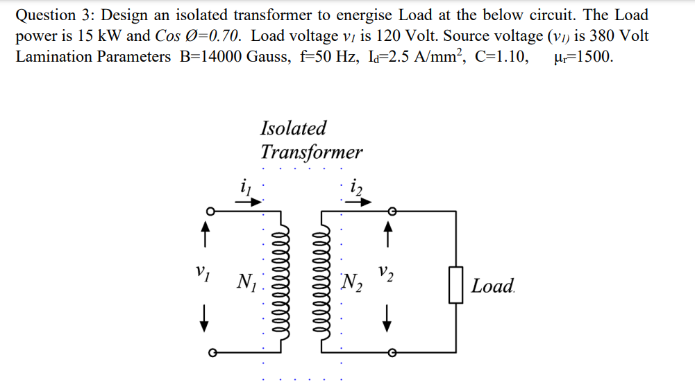 Question 3: Design an isolated transformer to energise Load at the below circuit. The Load
power is 15 kW and Cos Ø=0.70. Load voltage vị is 120 Volt. Source voltage (v1) is 380 Volt
Lamination Parameters B=14000 Gauss, f=50 Hz, I=2.5 A/mm?, C=1.10,
H=1500.
Isolated
Transformer
V1
N,
Load.
lelllllllld
