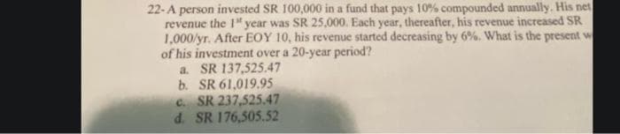 22-A person invested SR 100,000 in a fund that pays 10% compounded annually. His net
revenue the 1" year was SR 25,000. Each year, thereafter, his revenue increased SR
1,000/yr. After EOY 10, his revenue started decreasing by 6%. What is the present w
of his investment over a 20-year period?
a. SR 137,525.47
b. SR 61,019.95
C. SR 237,525.47
d. SR 176,505.52
