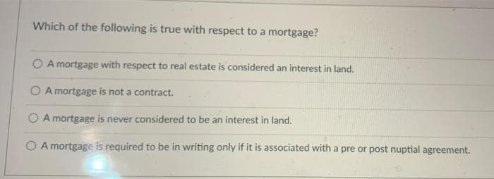 Which of the following is true with respect to a mortgage?
O A mortgage with respect to real estate is considered an interest in land.
O A mortgage is not a contract.
O A mortgage is never considered to be an interest in land.
O A mortgage is required to be in writing only if it is associated with a pre or post nuptial agreement.
