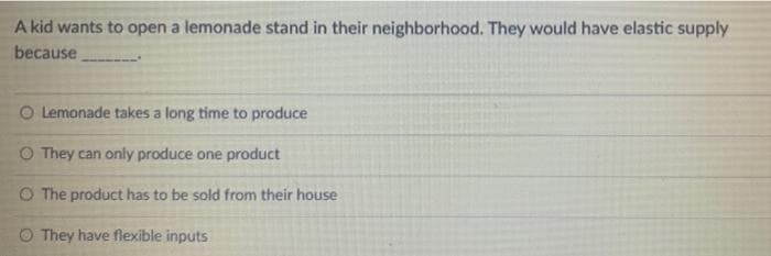 A kid wants to open a lemonade stand in their neighborhood. They would have elastic supply
because
O Lemonade takes a long time to produce
O They can only produce one product
O The product has to be sold from their house
They have flexible inputs
