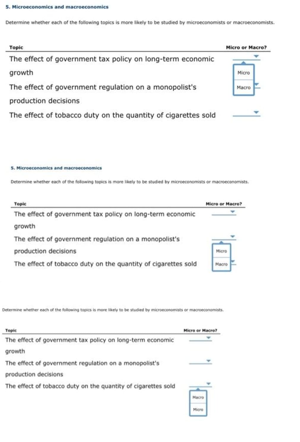 5. Microeconomics and macroeconomics
Determine whether each of the following topics is more likely to be studied by microeconomists or macroeconomists.
Тopic
Micro or Macro?
The effect of government tax policy on long-term economic
growth
Micro
The effect of government regulation on a monopolist's
Macro
production decisions
The effect of tobacco duty on the quantity of cigarettes sold
5. Microeconomics and macroeconomics
Determine whether each of the following topics is more likely to be studied by microeconomists or macroeconomists.
Тople
Micro or Macro?
The effect of government tax policy on long-term economic
growth
The effect of government regulation on a monopolist's
production decisions
Micro
The effect of tobacco duty on the quantity of cigarettes sold
Macro
Determine whether each of the following topics is more likely to be studied by microeconomists or macroeconomists.
Topic
Micro or Macro?
The effect of government tax policy on long-term economic
growth
The effect of government regulation on a monopolist's
production decisions
The effect of tobacco duty on the quantity of cigarettes sold
Macro
Micro
