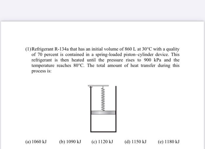 (1)Refrigerant R-134a that has an initial volume of 860 L at 30°C with a quality
of 70 percent is contained in a spring-loaded piston-cylinder device. This
refrigerant is then heated until the pressure rises to 900 kPa and the
temperature reaches 80°C. The total amount of heat transfer during this
process is:
(a) 1060 kJ
(b) 1090 kJ
(c) 1120 kJ
(d) 1150 kJ
(e) 1180 kJ
