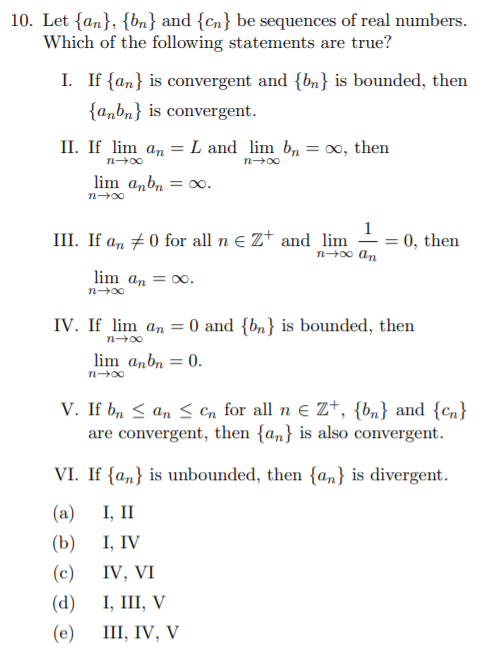 10. Let {an}, {bn} and {cn} be sequences of real numbers.
Which of the following statements are true?
I. If {an} is convergent and {bn} is bounded, then
{a„bn} is convergent.
II. If lim an = L and lim b, = 0, then
n-00
lim anbn
= 00.
n-00
III. If a, #0 for all n e Z+ and lim
n→∞ An
0, then
%3D
lim an = 00.
n-00
IV. If lim an = 0 and {bn} is bounded, then
n-00
lim anbn = 0.
n00
V. If b, < an < Cn for all n e Zt, {bn} and {cn}
are convergent, then {an} is also convergent.
VI. If {an} is unbounded, then {an} is divergent.
(a)
I, II
(b)
I, IV
(c)
IV, VI
(а) , II, V
(е) 1, IV, V
