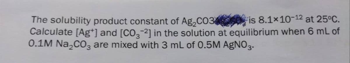 The solubility product constant of Ag,CO3 O is 8.1×10-12 at 25°C.
Calculate [Ag*] and [CO,-2] in the solution at equilibrium when 6 mL of
0.1M Na,CO are mixed with 3 mL of 0.5M AGNO3.
