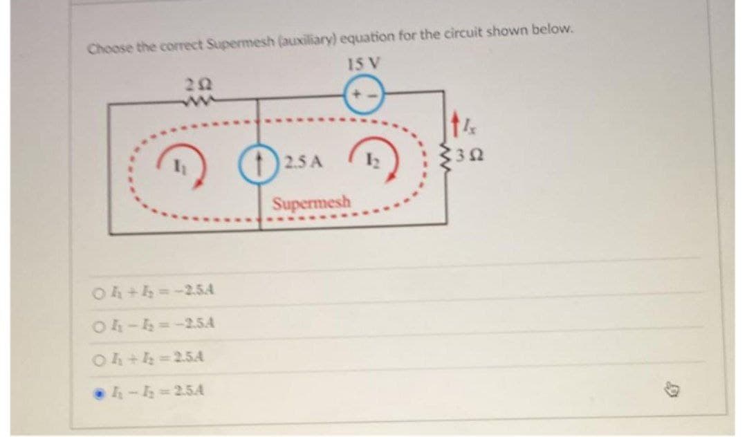 Choose the correct Supermesh (auxiliary) equation for the circuit shown below.
15 V
04+4= -2.5A
04-4₂=-2.54
04+4₂=2.5A
h-h=2.5A
2.5 A
Supermesh
14
30