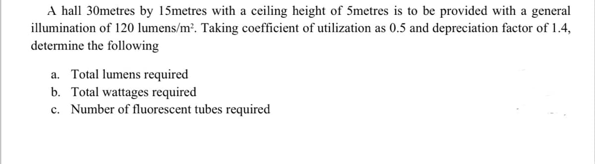 A hall 30metres by 15metres with a ceiling height of 5metres is to be provided with a general
illumination of 120 lumens/m². Taking coefficient of utilization as 0.5 and depreciation factor of 1.4,
determine the following
a. Total lumens required
b. Total wattages required
c. Number of fluorescent tubes required