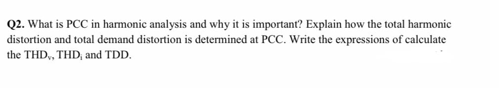 Q2. What is PCC in harmonic analysis and why it is important? Explain how the total harmonic
distortion and total demand distortion is determined at PCC. Write the expressions of calculate
the THD, THD; and TDD.