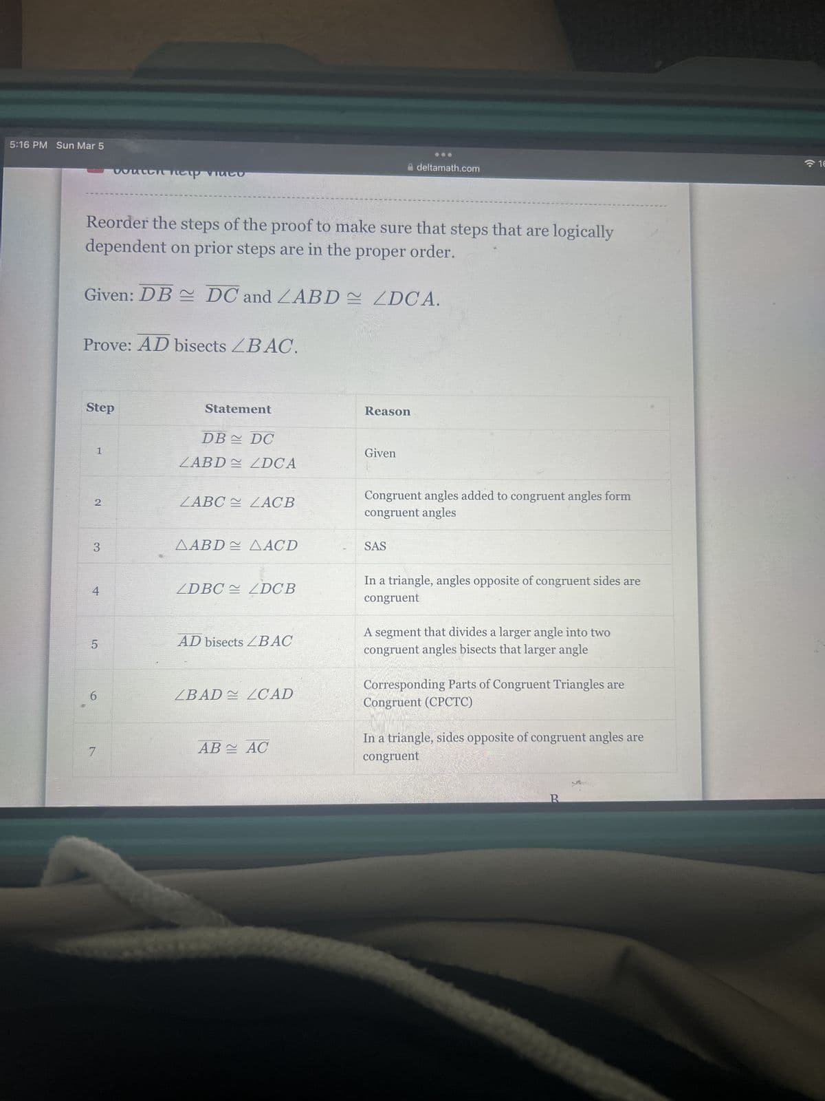 5:16 PM Sun Mar 5
Reorder the steps of the proof to make sure that steps that are logically
dependent on prior steps are in the proper order.
Given: DB DC and ZABD
Prove: AD bisects ZBAC.
Step
2
1
3
4
watch heup video
5
6
7
Statement
DB DC
ZABD≈ ZDCA
ZABC ZACB
AABD AACD
ZDBC LDCB
AD bisects ZBAC
ZBAD LZCAD
AB AC
ZDCA.
Reason
deltamath.com
Given
Congruent angles added to congruent angles form
congruent angles
SAS
In a triangle, angles opposite of congruent sides are
congruent
A segment that divides a larger angle into two
congruent angles bisects that larger angle
Corresponding Parts of Congruent Triangles are
Congruent (CPCTC)
In a triangle, sides opposite of congruent angles are
congruent
R
M
16