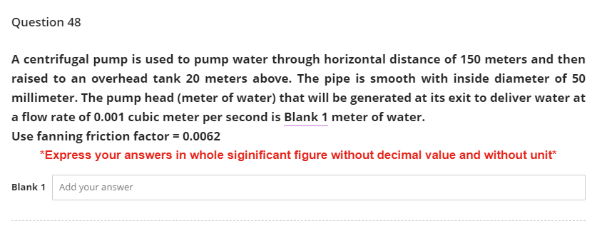 Question 48
A centrifugal pump is used to pump water through horizontal distance of 150 meters and then
raised to an overhead tank 20 meters above. The pipe is smooth with inside diameter of 50
millimeter. The pump head (meter of water) that will be generated at its exit to deliver water at
a flow rate of 0.001 cubic meter per second is Blank 1 meter of water.
Use fanning friction factor = 0.0062
*Express your answers in whole siginificant figure without decimal value and without unit*
Blank 1 Add your answer