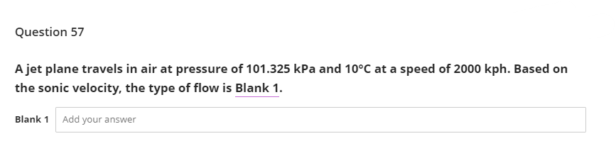 Question 57
A jet plane travels in air at pressure of 101.325 kPa and 10°C at a speed of 2000 kph. Based on
the sonic velocity, the type of flow is Blank 1.
Blank 1 Add your answer