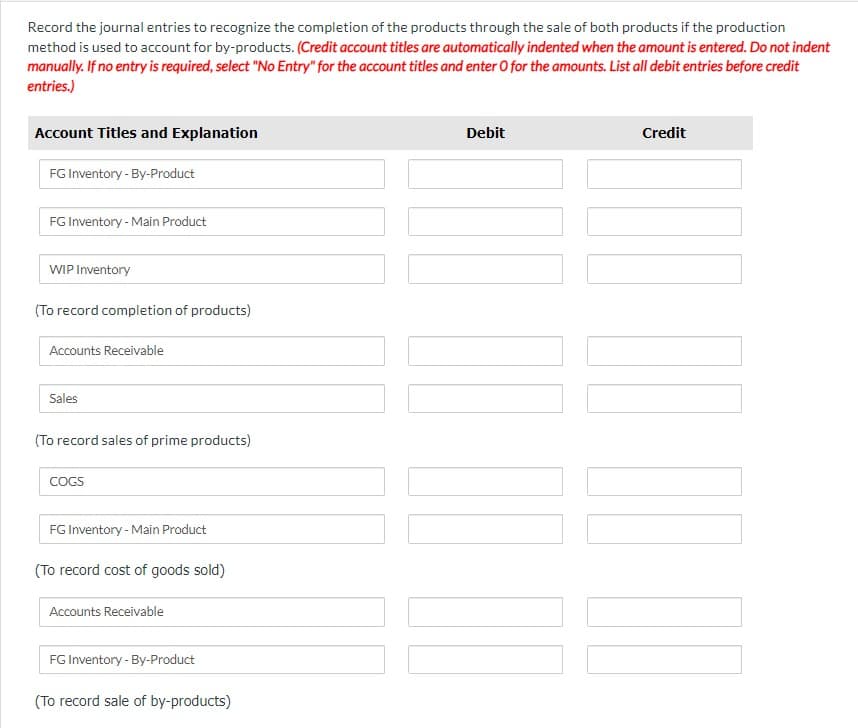 Record the journal entries to recognize the completion of the products through the sale of both products if the production
method is used to account for by-products. (Credit account titles are automatically indented when the amount is entered. Do not indent
manually. If no entry is required, select "No Entry" for the account titles and enter O for the amounts. List all debit entries before credit
entries.)
Account Titles and Explanation
FG Inventory-By-Product
FG Inventory - Main Product
WIP Inventory
(To record completion of products)
Accounts Receivable
Sales
(To record sales of prime products)
COGS
FG Inventory - Main Product
(To record cost of goods sold)
Accounts Receivable
FG Inventory - By-Product
(To record sale of by-products)
Debit
Credit
!!!