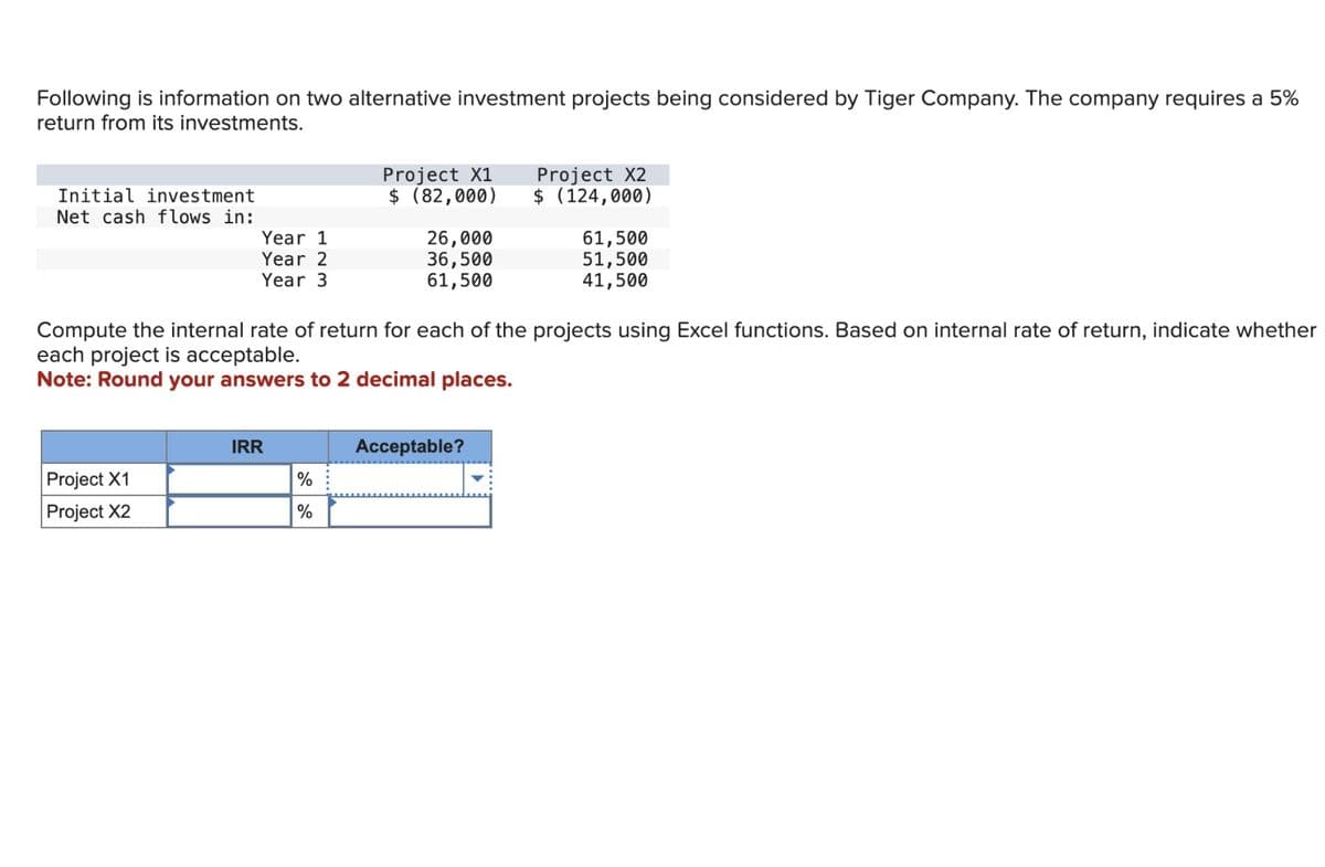 Following is information on two alternative investment projects being considered by Tiger Company. The company requires a 5%
return from its investments.
Initial investment
Net cash flows in:
Year 1
Year 2
Year 3
Project X1
Project X2
IRR
Project X1
$ (82,000)
%
%
26,000
36,500
61,500
Compute the internal rate of return for each of the projects using Excel functions. Based on internal rate of return, indicate whether
each project is acceptable.
Note: Round your answers to 2 decimal places.
Project X2
$ (124,000)
Acceptable?
61,500
51,500
41,500