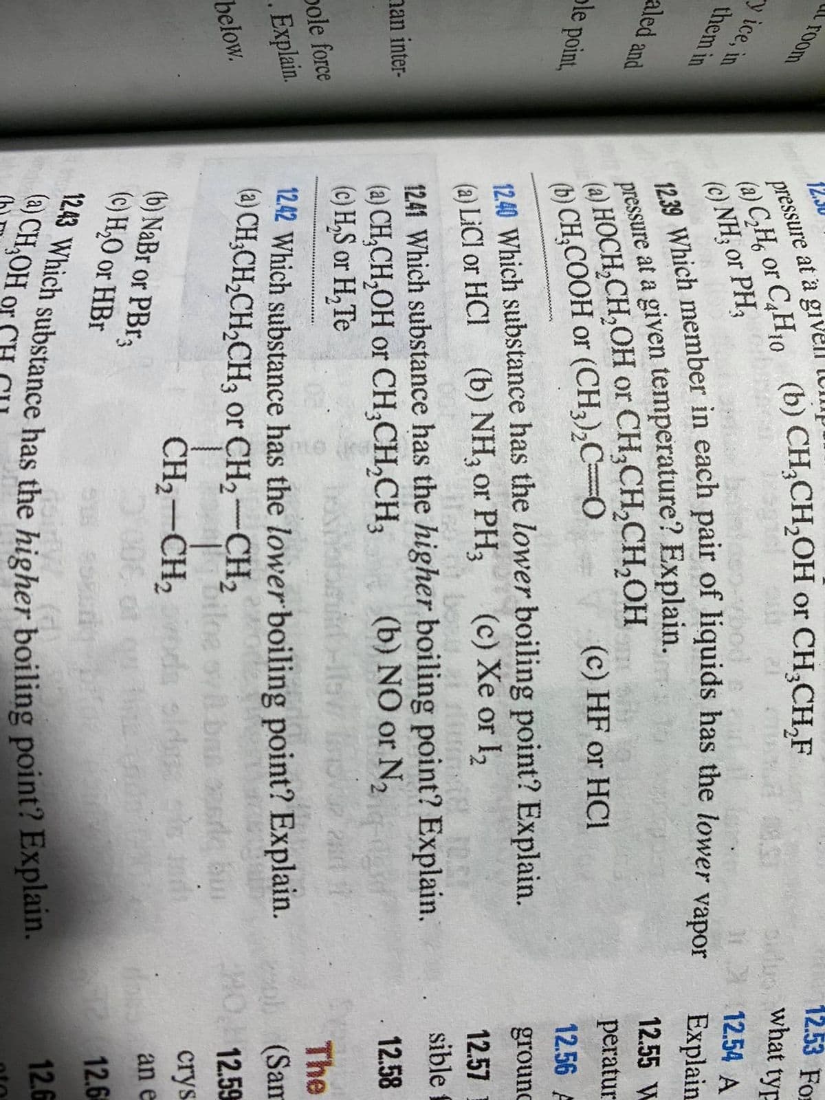 pressure at a givell
01,
room
12.53 For
what typ
12.30
(b) CH;CH,OH or CH,CH,F
or C,H10
y ice, in
them in
(a) C,H,
(c) NH; or PH,
112.54 A
vapor
Explain
aled and
12.55 W
(a) HOCH,CH,OH or CH;CH,CH,OH
(b) CH,COOH or (CH,),C=0
peratur
ole point,
(c) HF or HCI
12.56 A
1240 Which substance has the lower boiling point? Explain.
LİCI or HCI (b) NH, or PH,
grounc
(c) Xe or I2
12.57
sible f
1241 Which substance has the higher boiling point? Explain.
(a) CH,CH,OH or CH;CH,CH,
(c) H,S or H,Te
nan inter-
(b) NO or N2
12.58
25
pole force
The
12.42 Which substance has the lower boiling point? Explain.
(a) CH;CH;CH2CH3 or CH2-CH2
. Explain.
(Sam
12.59
www
below.
au
crys
CH2-CH2dn
(b) NaBr or PBR3
(c) H,O or HBr
doss an e
12.6
of
(a) CH,OH or CH
12.6
(a) C,H, or C,H10 (b) or CH;CH,F
pressure at a given Explain.
12.39 Which in pair of has the lower
