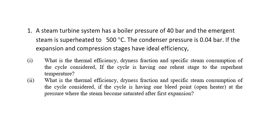 1. A steam turbine system has a boiler pressure of 40 bar and the emergent
steam is superheated to 500°C. The condenser pressure is 0.04 bar. If the
expansion and compression stages have ideal efficiency,
(i)
What is the thermal efficiency, dryness fraction and specific steam consumption of
the cycle considered, If the cycle is having one reheat stage to the superheat
temperature?
What is the thermal efficiency, dryness fraction and specific steam consumption of
the cycle considered, if the cycle is having one bleed point (open heater) at the
pressure where the steam become saturated after first expansion?
(ii)
