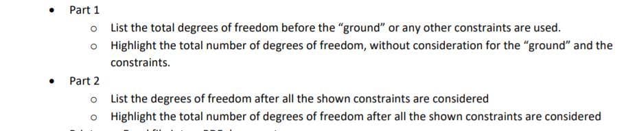 • Part 1
o List the total degrees of freedom before the "ground" or any other constraints are used.
o Highlight the total number of degrees of freedom, without consideration for the "ground" and the
constraints.
Part 2
o List the degrees of freedom after all the shown constraints are considered
o Highlight the total number of degrees of freedom after all the shown constraints are considered
