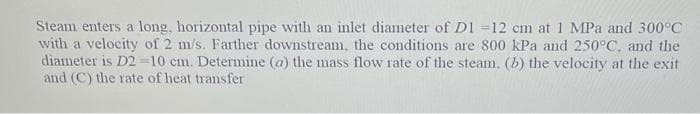 Steam enters a long, horizontal pipe with an inlet diameter of D1 =12 cm at 1 MPa and 300°C
with a velocity of 2 m/s. Farther downstream, the conditions are 800 kPa and 250°C, and the
diameter is D2=10 cm. Determine (a) the mass flow rate of the steam, (b) the velocity at the exit
and (C) the rate of heat transfer
