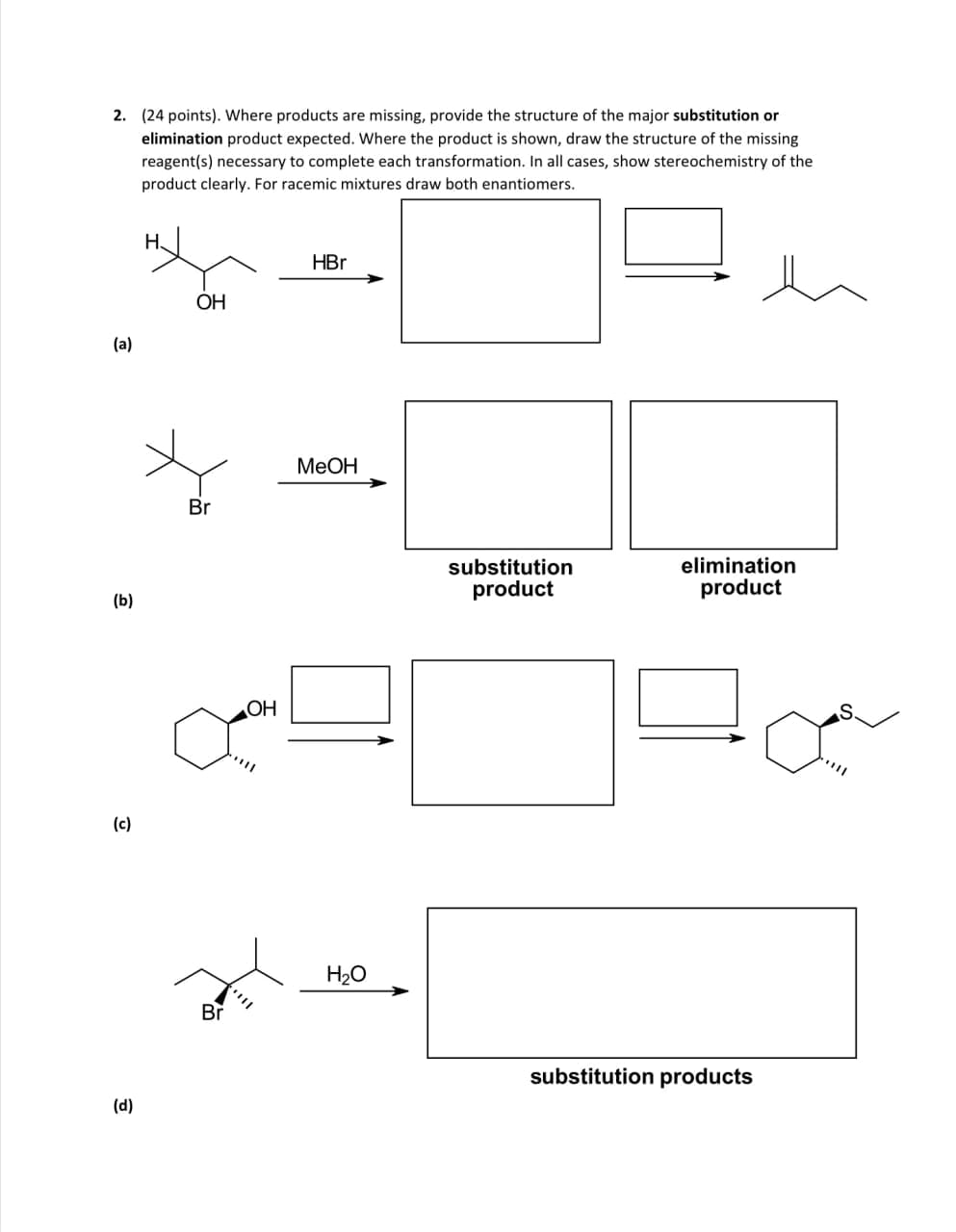 2. (24 points). Where products are missing, provide the structure of the major substitution or
elimination product expected. Where the product is shown, draw the structure of the missing
reagent(s) necessary to complete each transformation. In all cases, show stereochemistry of the
product clearly. For racemic mixtures draw both enantiomers.
H
(a)
(b)
(c)
(d)
OH
HBr
Br
MeOH
OH
Br
H₂O
substitution
product
elimination
product
substitution products
S