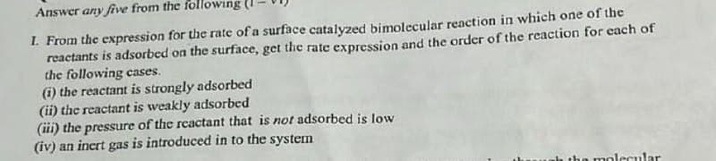 Answer any five from the following (
1. From the expression for the rate of a surface catalyzed bimolecular reaction in which one of the
reactants is adsorbed on the surface, get the rate expression and the order of the reaction for each of
the following cases.
(i) the reactant is strongly adsorbed
(ii) the reactant is weakly adsorbed
(iii) the pressure of the reactant that is not adsorbed is low
(iv) an inert gas is introduced in to the system
molecular