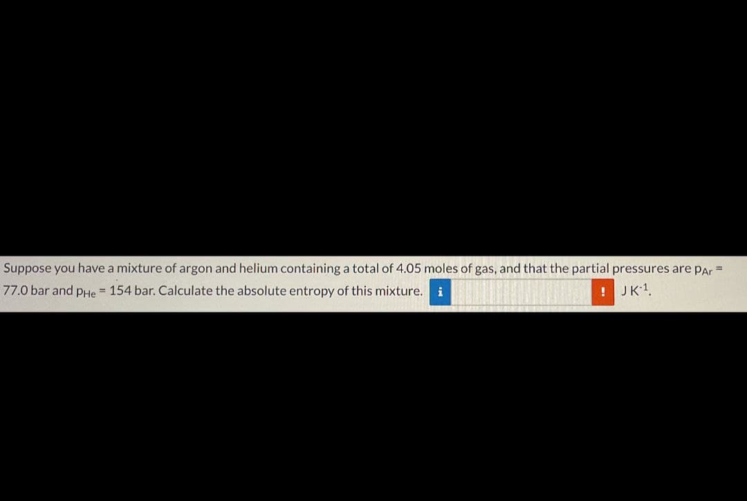 Suppose you have a mixture of argon and helium containing a total of 4.05 moles of gas, and that the partial pressures are par =
77.0 bar and pHe 154 bar. Calculate the absolute entropy of this mixture. i
!
JK-1