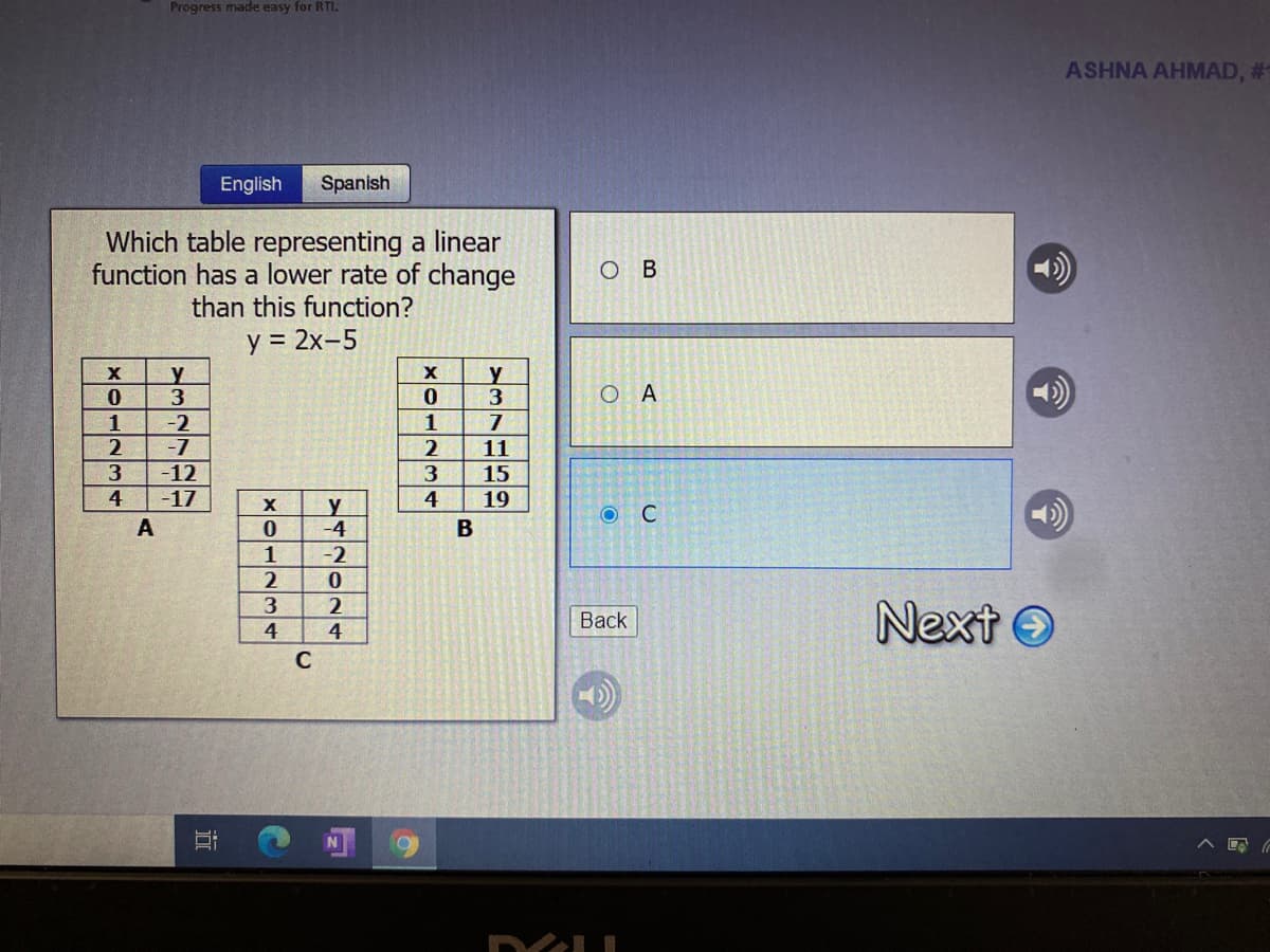 Progress made easy for RTI.
ASHNA AHMAD, #
English
Spanish
Which table representing a linear
function has a lower rate of change
than this function?
ов
y = 2x-5
y
y
3
O A
1
-2
1
-7
-12
2
11
15
19
4
-17
4
C
A
В
-4
-2
1
2
Next O
Back
4
4
近
