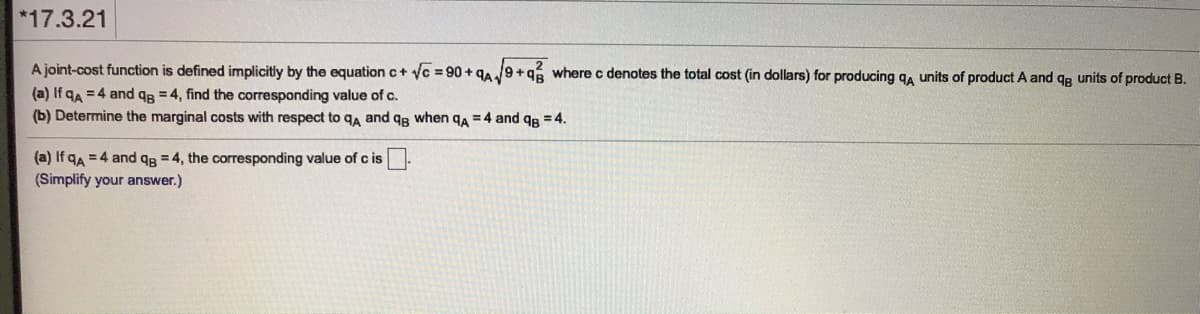 *17.3.21
A joint-cost function is defined implicitly by the equation c+ vc = 90 + 9A9+96 where c denotes the total cost (in dollars) for producing qa units of product A and qg units of product B.
(a) If qa = 4 and qB = 4, find the corresponding value of c.
(b) Determine the marginal costs with respect to ga and qg when qa = 4 and qe = 4.
(a) If qA = 4 and qg = 4, the corresponding value of c is
(Simplify your answer.)
