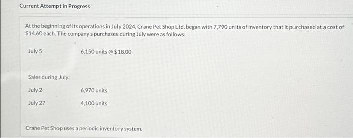 Current Attempt in Progress
At the beginning of its operations in July 2024, Crane Pet Shop Ltd. began with 7,790 units of inventory that it purchased at a cost of
$14.60 each. The company's purchases during July were as follows:
July 5
Sales during July:
July 2
July 27
6,150 units @ $18.00
6,970 units
4,100 units
Crane Pet Shop uses a periodic inventory system.