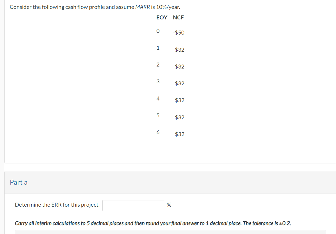 Consider the following cash flow profile and assume MARR is 10%/year.
EOY NCF
Part a
Determine the ERR for this project.
0
1
2
3
4
5
6
%
-$50
$32
$32
$32
$32
$32
$32
Carry all interim calculations to 5 decimal places and then round your final answer to 1 decimal place. The tolerance is ±0.2.