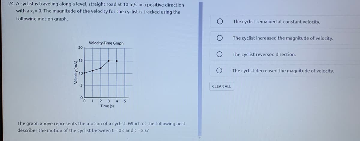 24. A cyclist is traveling along a level, straight road at 10 m/s in a positive direction
with a x; = 0. The magnitude of the velocity for the cyclist is tracked using the
following motion graph.
The cyclist remained at constant velocity.
The cyclist increased the magnitude of velocity.
Velocity-Time Graph
20
The cyclist reversed direction.
15
The cyclist decreased the magnitude of velocity.
10
CLEAR ALL
1 2 3 4 5
Time (s)
The graph above represents the motion of a cyclist. Which of the following best
describes the motion of the cyclist betweent = 0s and t = 2 s?
