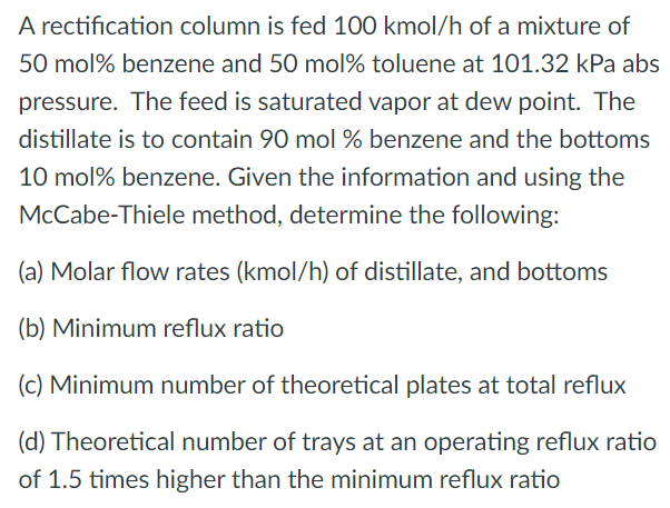 A rectification column is fed 100 kmol/h of a mixture of
50 mol% benzene and 50 mol% toluene at 101.32 kPa abs
pressure. The feed is saturated vapor at dew point. The
distillate is to contain 90 mol % benzene and the bottoms
10 mol% benzene. Given the information and using the
McCabe-Thiele method, determine the following:
(a) Molar flow rates (kmol/h) of distillate, and bottoms
(b) Minimum reflux ratio
(c) Minimum number of theoretical plates at total reflux
(d) Theoretical number of trays at an operating reflux ratio
of 1.5 times higher than the minimum reflux ratio