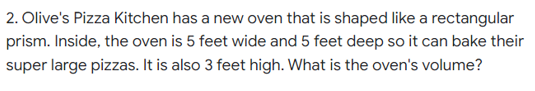 2. Olive's Pizza Kitchen has a new oven that is shaped like a rectangular
prism. Inside, the oven is 5 feet wide and 5 feet deep so it can bake their
super large pizzas. It is also 3 feet high. What is the oven's volume?