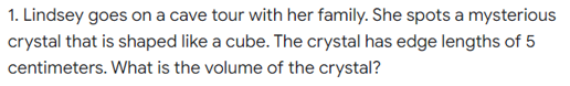 1. Lindsey goes on a cave tour with her family. She spots a mysterious
crystal that is shaped like a cube. The crystal has edge lengths of 5
centimeters. What is the volume of the crystal?