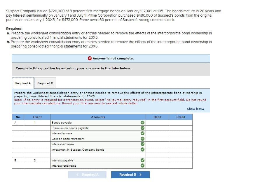 Suspect Company Issued $720,000 of 8 percent first mortgage bonds on January 1, 20X1, at 105. The bonds mature in 20 years and
pay interest semiannually on January 1 and July 1. Prime Corporation purchased $480,000 of Suspect's bonds from the original
purchaser on January 1, 20X5, for $473,000. Prime owns 60 percent of Suspect's voting common stock.
Required:
a. Prepare the worksheet consolidation entry or entries needed to remove the effects of the Intercorporate bond ownership In
preparing consolidated financial statements for 20X5.
b. Prepare the worksheet consolidation entry or entries needed to remove the effects of the Intercorporate bond ownership In
preparing consolidated financial statements for 20X6.
Answer is not complete.
Complete this question by entering your answers in the tabs below.
Required A
Required B
Prepare the worksheet consolidation entry or entries needed to remove the effects of the intercorporate bond ownership in
preparing consolidated financial statements for 20X5.
Note: If no entry is required for a transaction/event, select "No journal entry required" in the first account field. Do not round
your intermediate calculations. Round your final answers to nearest whole dollar.
A
No
Event
1
Accounts
Bonds payable
Premium on bonds payable.
Interest income
Gain on bond retirement
Interest expense
Investment in Suspect Company bonds
B
2
Interest payable
Interest receivable
< Required A
Required B >
Show less▲
Debit
Credit