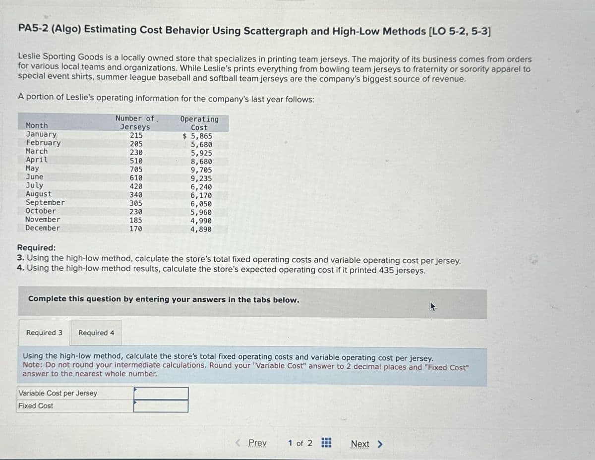 PA5-2 (Algo) Estimating Cost Behavior Using Scattergraph and High-Low Methods [LO 5-2, 5-3]
Leslie Sporting Goods is a locally owned store that specializes in printing team jerseys. The majority of its business comes from orders
for various local teams and organizations. While Leslie's prints everything from bowling team jerseys to fraternity or sorority apparel to
special event shirts, summer league baseball and softball team jerseys are the company's biggest source of revenue.
A portion of Leslie's operating information for the company's last year follows:
Operating
Cost
Number of
Month
Jerseys
January
215
$ 5,865
February
205
5,680
March
230
5,925
April
510
8,680
May
705
9,705
June
610
9,235
July
420
6,240
August
340
6,170
September
305
6,050
October
230
5,960
November
185
170
4,990
4,890
December
Required:
3. Using the high-low method, calculate the store's total fixed operating costs and variable operating cost per jersey.
4. Using the high-low method results, calculate the store's expected operating cost if it printed 435 jerseys.
Complete this question by entering your answers in the tabs below.
Required 3
Required 4
Using the high-low method, calculate the store's total fixed operating costs and variable operating cost per jersey.
Note: Do not round your intermediate calculations. Round your "Variable Cost" answer to 2 decimal places and "Fixed Cost"
answer to the nearest whole number.
Variable Cost per Jersey
Fixed Cost
Prev
1 of 2
Next >