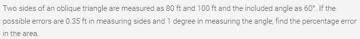 Two sides of an oblique triangle are measured as 80 ft and 100 ft and the included angle as 60°. If the
possible errors are 0.35 ft in measuring sides and 1 degree in measuring the angle, find the percentage error
in the area.