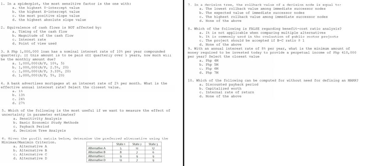 1. In a spiderplot, the most sensitive factor is the one with:
a. the highest Y-intercept value
b. the highest X-intercept value
c. the most positive slope value.
d. the highest absolute slope value
2. Equivalence of cash flows is NOT affected by:
a. Timing of the cash flow
b. Magnitude of the cash flow
c. Interest rate.
d. Point of view used
3. A Php 1,000,000 loan has a nominal interest rate of 10% per year compounded.
quarterly. If this amount is to be paid oft quarterly over 5 years, how much will
be the monthly amount due?
a. 1,000,000 (A/P, 10%, 5)
b. 1,000,000 (A/P, 2.5%, 20)
c. 1,000,000 (A/P, 3.33%, 20)
d. 1,000,000 (A/P, 5%, 20)
4. A bank advertises mortgages at an interest rate of 2% per month. What is the
effective annual interest rate? Select the closest value.
a. 1%
b. 13%
c. 24%
d. 27%
5. Which of the following is the most useful if we want to measure the effect of
uncertainty in parameter estimates?
a. Sensitivity Analysis
b. Basic Economic Study Methods
c. Payback Period.
d. Decision Tree Analysis.
6. Given the profil maliix below, determine the preferred alternative
Minimax/Maximin Criterion.
using the
State 3
State 2
a. Alternative A
State 1
5
12
17
b. Alternative B
Alternative A
Alternative B
8
7
6
c. Alternative C
Alternative C
9
9
9
d. Alternative D.
Alternative D
12
7
9
7. In a decision tree, the rollback value of a decision node is equal to:
a. The lowest rollback value among immediate successor nodes
b. The expected value of immediate successor nodes
c. The highest rollback value among immediate successor nodes.
d. None of the above
8. Which of the following is FALSE regarding benefit-cost ratio analysis?
a. It is not applicable when comparing multiple alternatives
b. It is commonly used in the evaluation of public sector projects
c. The project should be accepted if B-C ratio 2 1
d. None of the above
9. With an annual interest rate of 8% per year, what is the minimum amount of
money required to be invested today to provide a perpetual income of Php 418,000
per year? Select the closest value
a. Php 4M
b. Php 5M
C. Php 6M
d. Php 7M
10. Which of the following can be computed for without need for defining an MARR?
a. Discounted payback period
b. Capitalized worth
c. Internal rate of return.
d. None of the above