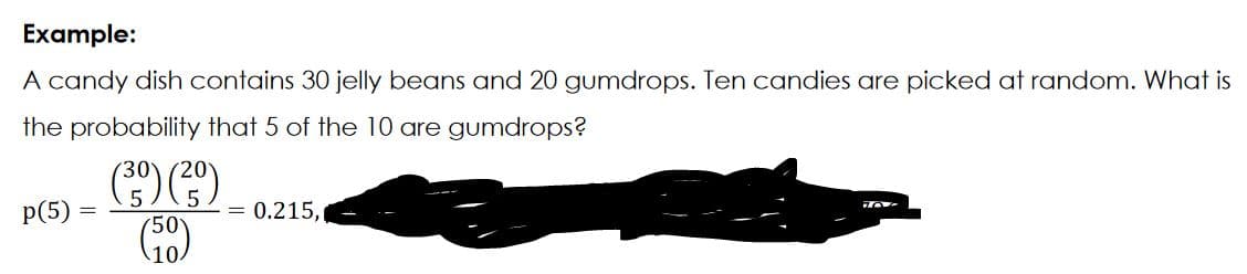 Example:
A candy dish contains 30 jelly beans and 20 gumdrops. Ten candies are picked at random. What is
the probability that 5 of the 10 are gumdrops?
(30) (2)-0.215.
(50)
p(5)
70%