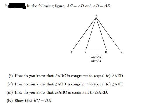 7.
In the following figure, AC = AD and AB = AE.
B
с
ACAD
AB=AE
D
E
(i) How do you know that ZABC is congruent to (equal to) ZAED.
(ii) How do you know that ZACD is congruent to (equal to) ZADC.
(iii) How do you know that AABC is congruent to AAED.
(iv) Show that BC = DE.