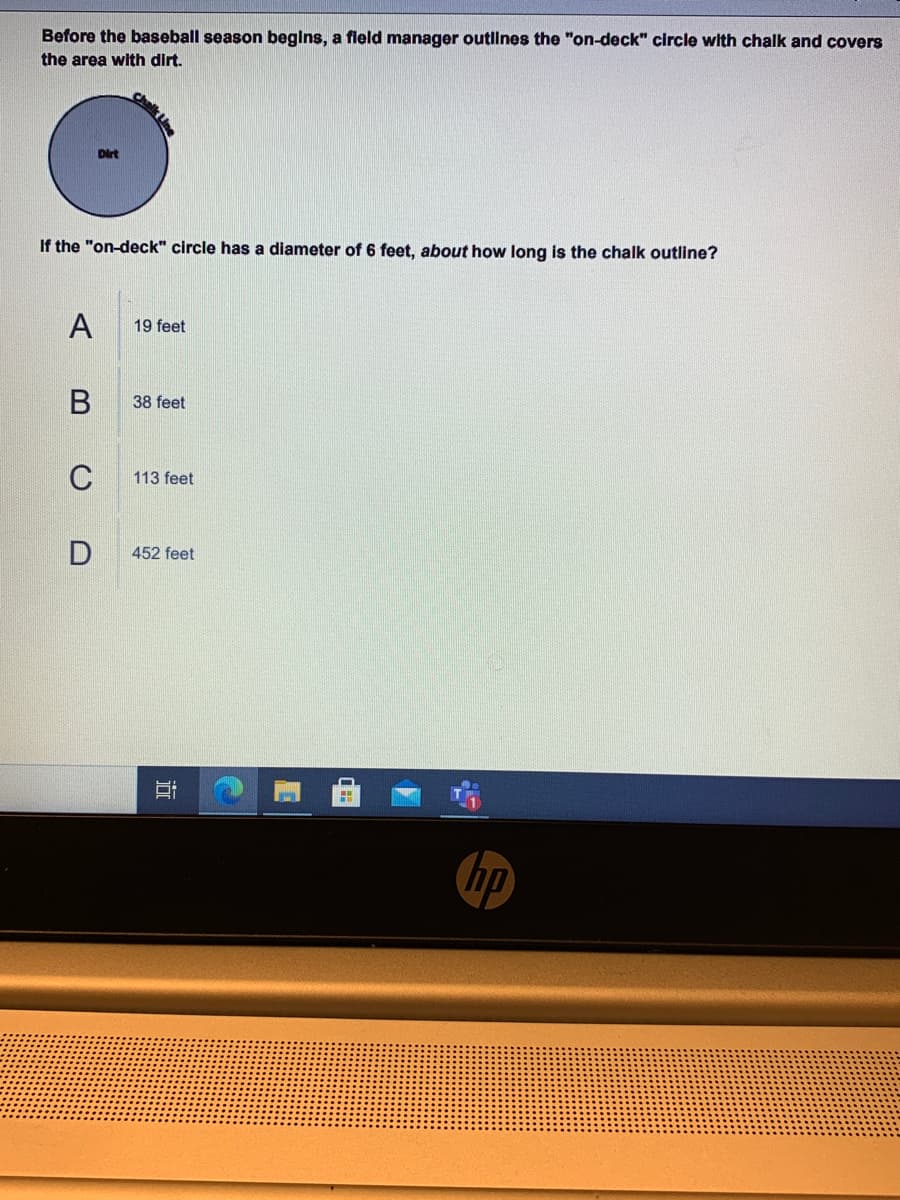 Before the baseball season begins, a fleld manager outlines the "on-deck" circle with chalk and covers
the area with dir.
Chalk Line
Dirt
If the "on-deck" circle has a diameter of 6 feet, about how long is the chalk outline?
A
19 feet
В
38 feet
C
113 feet
452 feet
hp
近
